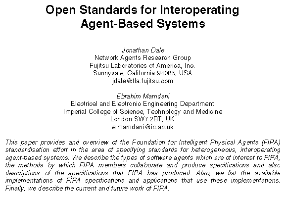 Text Box: Open Standards for Interoperating
Agent-Based Systems
Jonathan Dale
Network Agents Research Group
Fujitsu Laboratories of America, Inc.
Sunnyvale, California 94085, USA
jdale@fla.fujitsu.com
Ebrahim Mamdani
Electrical and Electronic Engineering Department
Imperial College of Science, Technology and Medicine
London SW7 2BT, UK
e.mamdani@ic.ac.uk
This paper provides and overview of the Foundation for Intelligent Physical Agents (FIPA) standardisation effort in the area of specifying standards for heterogeneous, interoperating agent-based systems. We describe the types of software agents which are of interest to FIPA, the methods by which FIPA members collaborate and produce specifications and also descriptions of the specifications that FIPA has produced. Also, we list the available implementations of FIPA specifications and applications that use these implementations. Finally, we describe the current and future work of FIPA.
